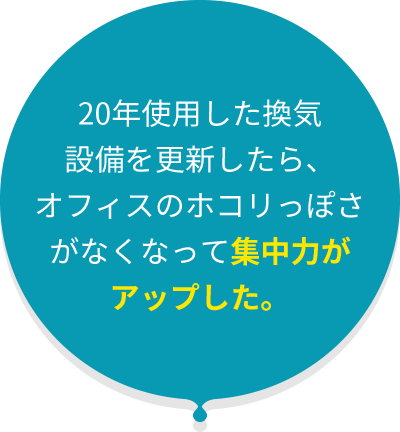 20年使用した換気 設備を更新したら、 オフィスのホコリっぽさ がなくなって集中力が アップした。