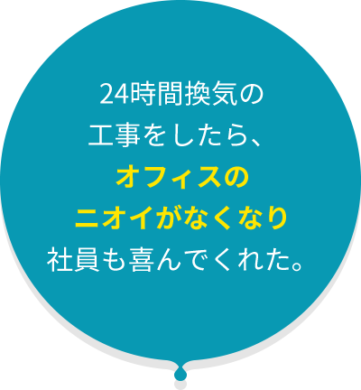 24時間換気の 工事をしたら、 オフィスの ニオイがなくなり 社員も喜んでくれた。